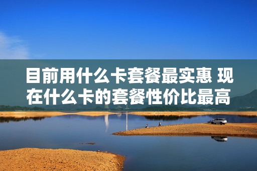 目前用什么卡套餐最实惠 现在什么卡的套餐性价比最高