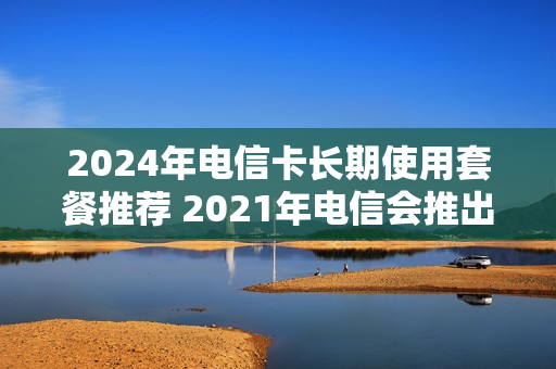 2024年电信卡长期使用套餐推荐 2021年电信会推出什么套餐