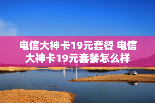 电信大神卡19元套餐 电信大神卡19元套餐怎么样
