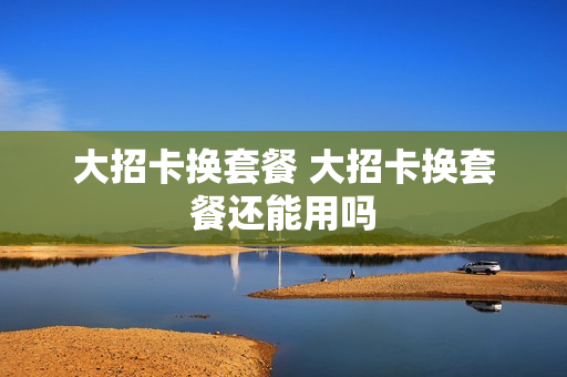 大招卡换套餐 大招卡换套餐还能用吗