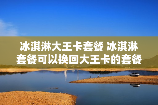 冰淇淋大王卡套餐 冰淇淋套餐可以换回大王卡的套餐吗