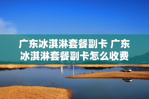 广东冰淇淋套餐副卡 广东冰淇淋套餐副卡怎么收费