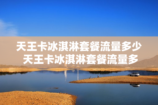 天王卡冰淇淋套餐流量多少 天王卡冰淇淋套餐流量多少