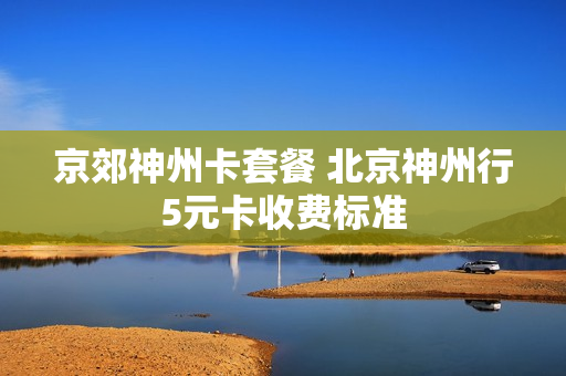 京郊神州卡套餐 北京神州行5元卡收费标准
