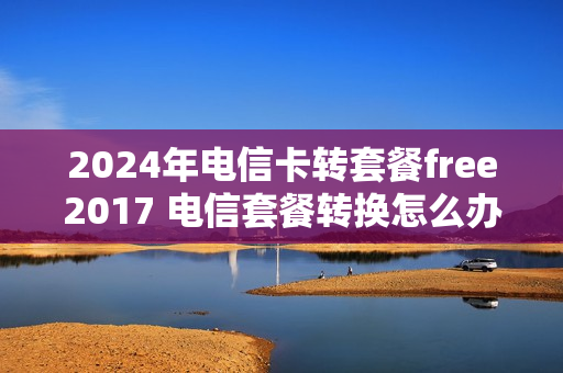 2024年电信卡转套餐free2017 电信套餐转换怎么办