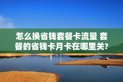 怎么换省钱套餐卡流量 套餐的省钱卡月卡在哪里关?