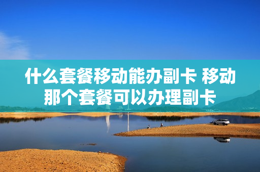 什么套餐移动能办副卡 移动那个套餐可以办理副卡