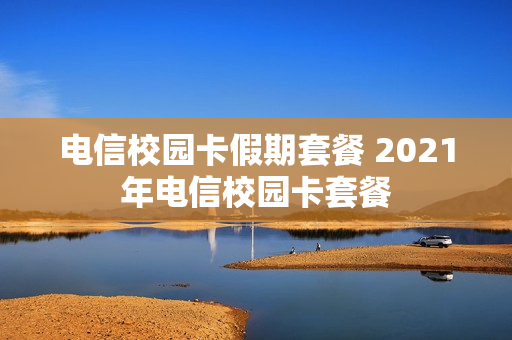 电信校园卡假期套餐 2021年电信校园卡套餐