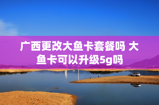 广西更改大鱼卡套餐吗 大鱼卡可以升级5g吗