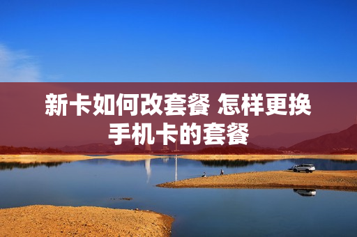 新卡如何改套餐 怎样更换手机卡的套餐