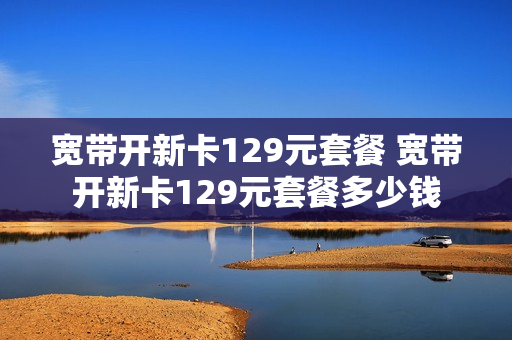 宽带开新卡129元套餐 宽带开新卡129元套餐多少钱