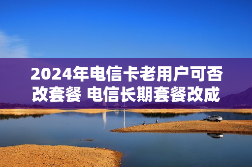 2024年电信卡老用户可否改套餐 电信长期套餐改成20年