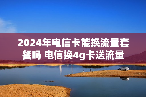 2024年电信卡能换流量套餐吗 电信换4g卡送流量