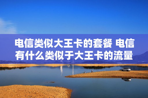 电信类似大王卡的套餐 电信有什么类似于大王卡的流量卡