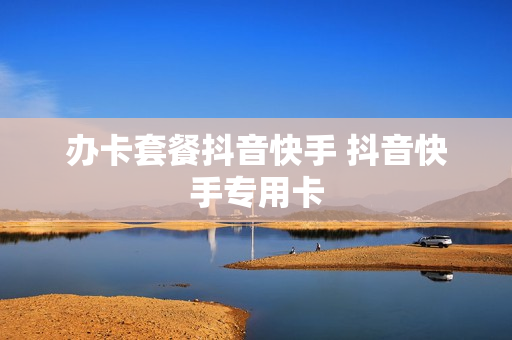 办卡套餐抖音快手 抖音快手专用卡