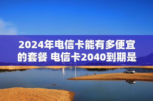 2024年电信卡能有多便宜的套餐 电信卡2040到期是永久的吗