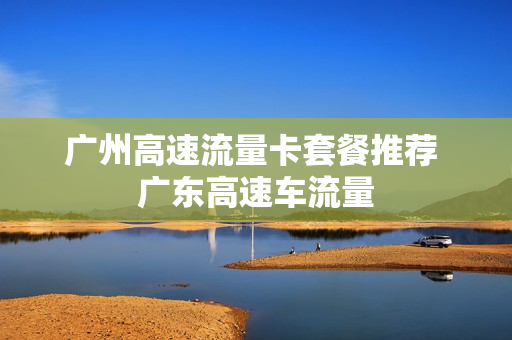 广州高速流量卡套餐推荐 广东高速车流量