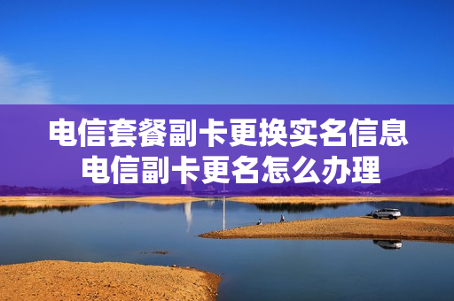电信套餐副卡更换实名信息 电信副卡更名怎么办理