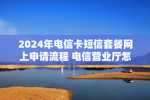 2024年电信卡短信套餐网上申请流程 电信营业厅怎么办理短信套餐