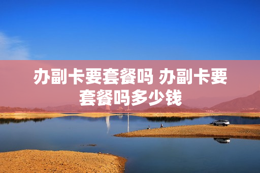 办副卡要套餐吗 办副卡要套餐吗多少钱
