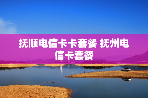 抚顺电信卡卡套餐 抚州电信卡套餐