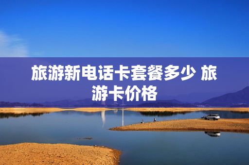 旅游新电话卡套餐多少 旅游卡价格