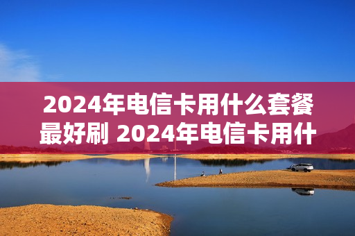 2024年电信卡用什么套餐最好刷 2024年电信卡用什么套餐最好刷机