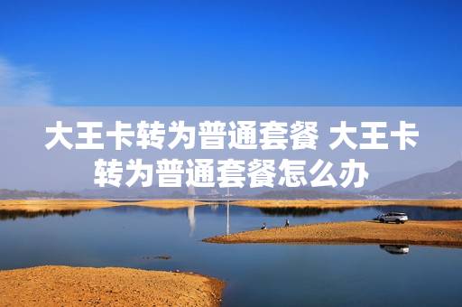 大王卡转为普通套餐 大王卡转为普通套餐怎么办