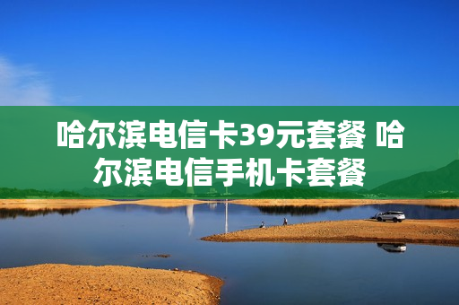 哈尔滨电信卡39元套餐 哈尔滨电信手机卡套餐