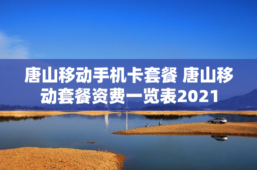 唐山移动手机卡套餐 唐山移动套餐资费一览表2021