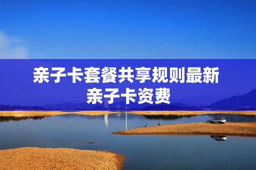 亲子卡套餐共享规则最新 亲子卡资费