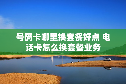 号码卡哪里换套餐好点 电话卡怎么换套餐业务