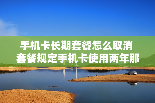 手机卡长期套餐怎么取消 套餐规定手机卡使用两年那如何取消