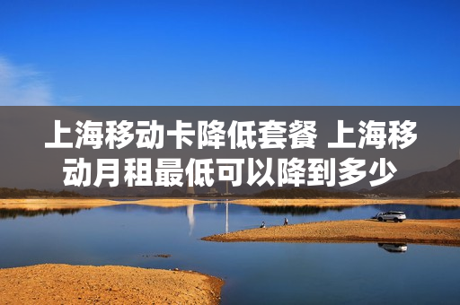 上海移动卡降低套餐 上海移动月租最低可以降到多少