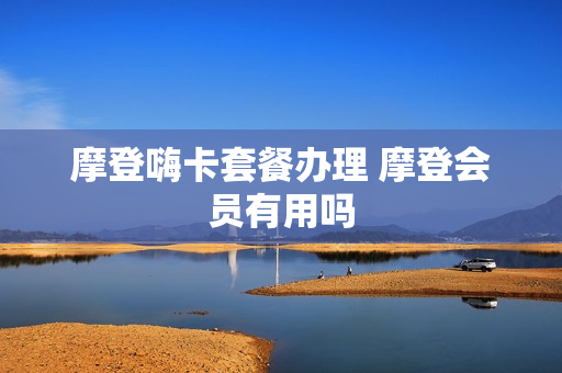 摩登嗨卡套餐办理 摩登会员有用吗