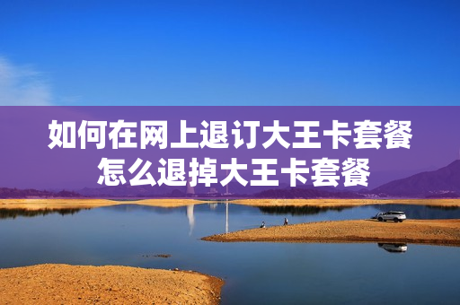 如何在网上退订大王卡套餐 怎么退掉大王卡套餐