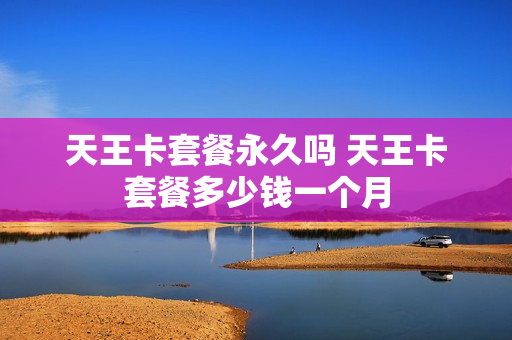 天王卡套餐永久吗 天王卡套餐多少钱一个月