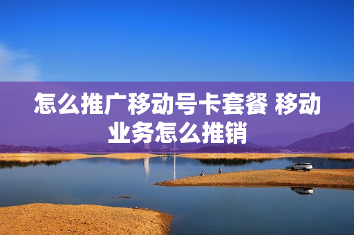 怎么推广移动号卡套餐 移动业务怎么推销