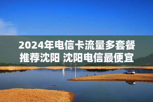 2024年电信卡流量多套餐推荐沈阳 沈阳电信最便宜套餐2020