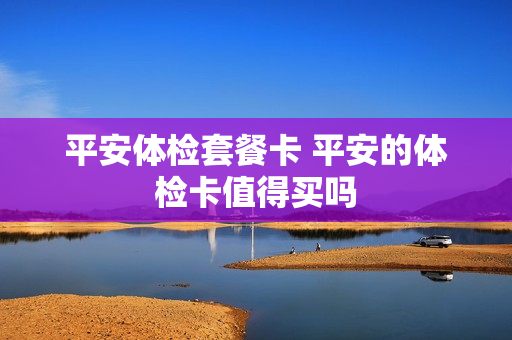 平安体检套餐卡 平安的体检卡值得买吗