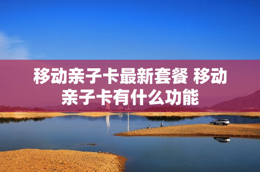 移动亲子卡最新套餐 移动亲子卡有什么功能