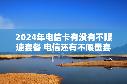 2024年电信卡有没有不限速套餐 电信还有不限量套餐吗