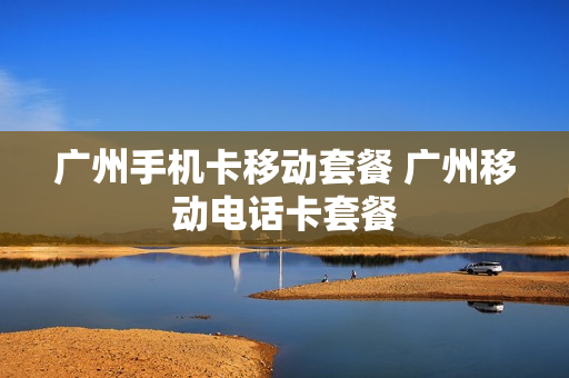 广州手机卡移动套餐 广州移动电话卡套餐