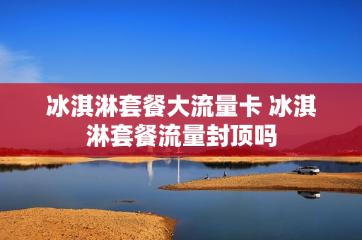 冰淇淋套餐大流量卡 冰淇淋套餐流量封顶吗