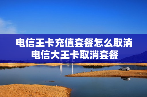 电信王卡充值套餐怎么取消 电信大王卡取消套餐