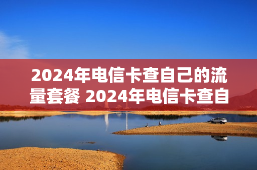 2024年电信卡查自己的流量套餐 2024年电信卡查自己的流量套餐怎么查