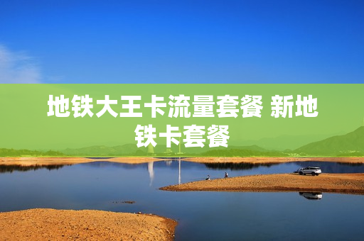 地铁大王卡流量套餐 新地铁卡套餐