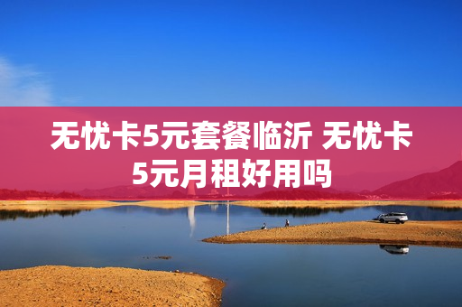 无忧卡5元套餐临沂 无忧卡5元月租好用吗