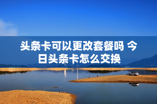 头条卡可以更改套餐吗 今日头条卡怎么交换