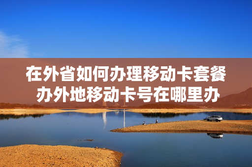 在外省如何办理移动卡套餐 办外地移动卡号在哪里办理